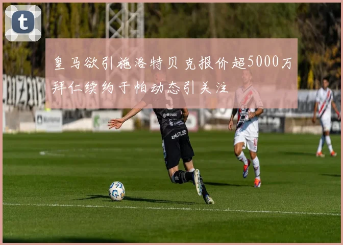 皇马欲引施洛特贝克报价超5000万拜仁续约于帕动态引关注