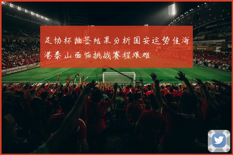 足协杯抽签结果分析国安运势佳海港泰山面临挑战赛程艰难