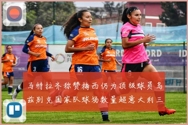 马特拉齐称赞梅西仍为顶级球员乌兹别克国家队球场数量超意大利三倍