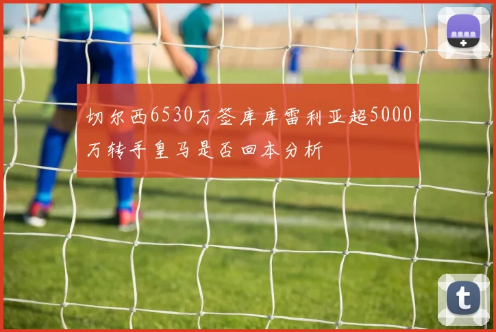 切尔西6530万签库库雷利亚超5000万转手皇马是否回本分析