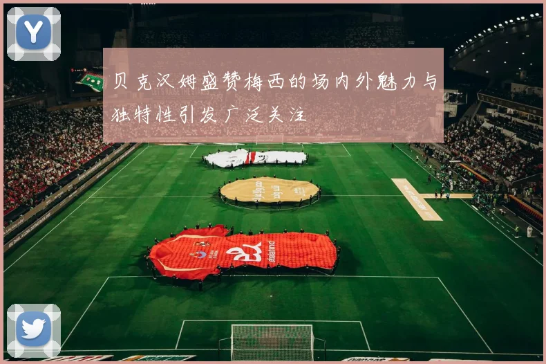 贝克汉姆盛赞梅西的场内外魅力与独特性引发广泛关注