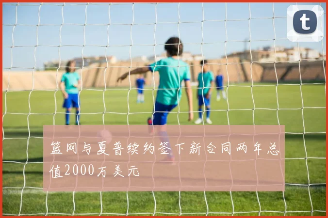 篮网与夏普续约签下新合同两年总值2000万美元