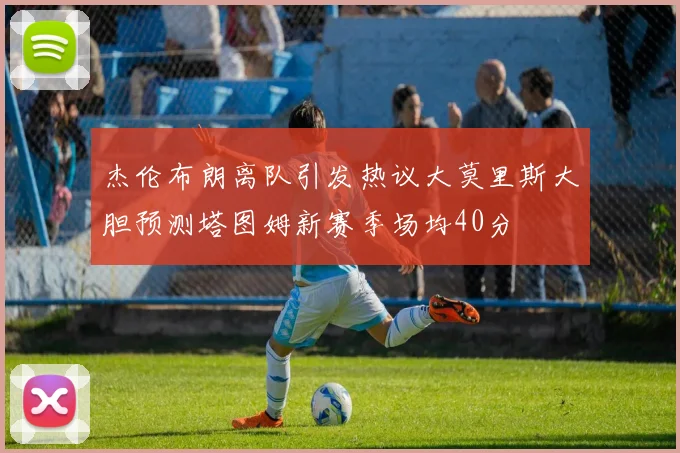 杰伦布朗离队引发热议大莫里斯大胆预测塔图姆新赛季场均40分