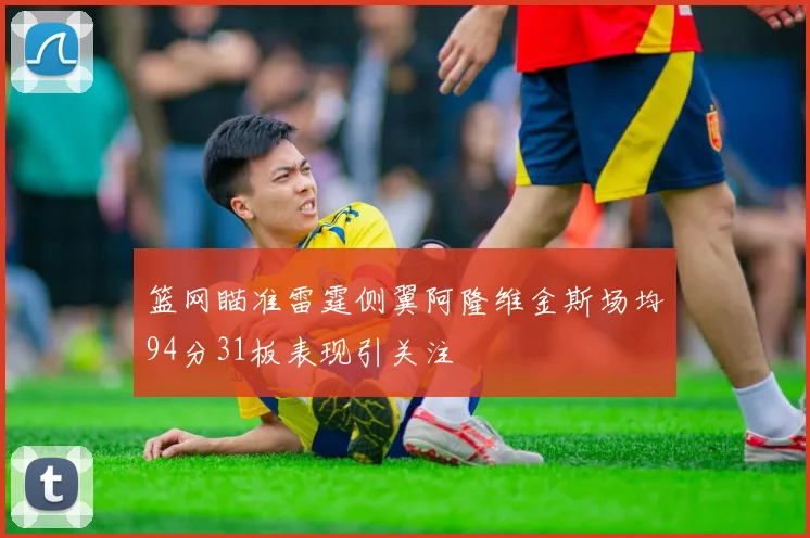 篮网瞄准雷霆侧翼阿隆维金斯场均94分31板表现引关注