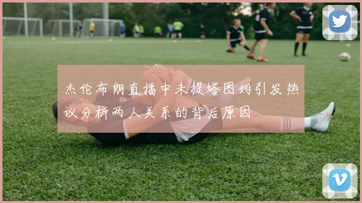 杰伦布朗直播中未提塔图姆引发热议分析两人关系的背后原因