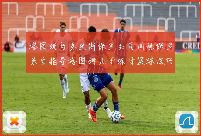 塔图姆与克里斯保罗共同训练保罗亲自指导塔图姆儿子练习篮球技巧