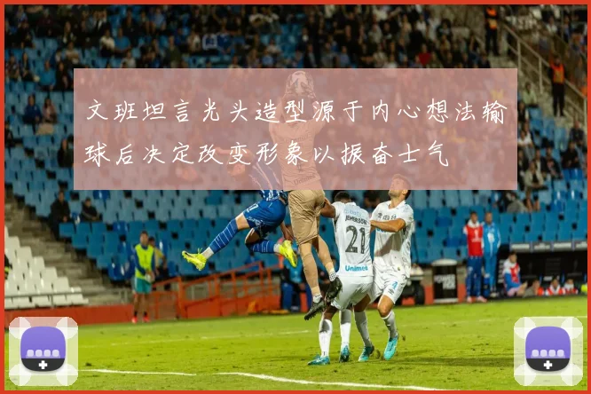 文班坦言光头造型源于内心想法输球后决定改变形象以振奋士气
