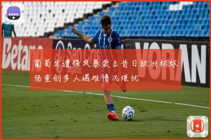 葡萄牙遭强风暴袭击昔日欧洲杯球场重创多人遇难情况堪忧