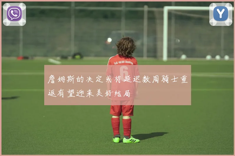 詹姆斯的决定或将延迟数周骑士重返有望迎来美好结局