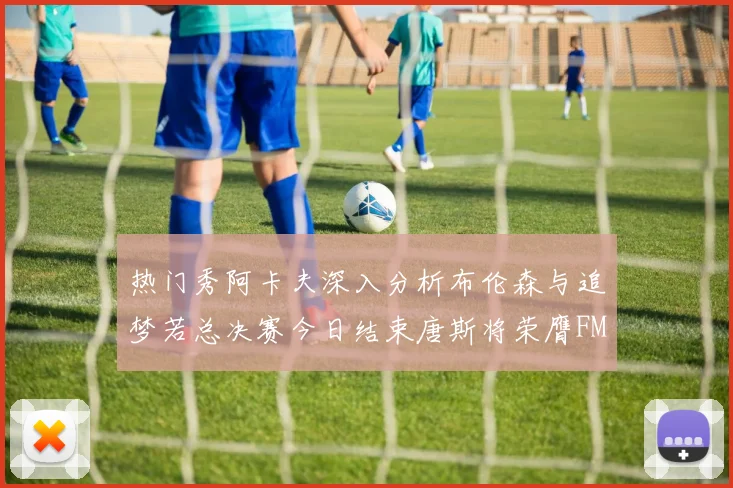 热门秀阿卡夫深入分析布伦森与追梦若总决赛今日结束唐斯将荣膺FMVP