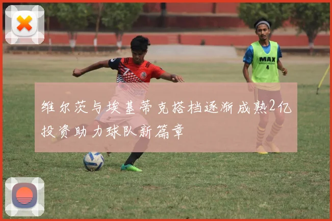 维尔茨与埃基蒂克搭档逐渐成熟2亿投资助力球队新篇章